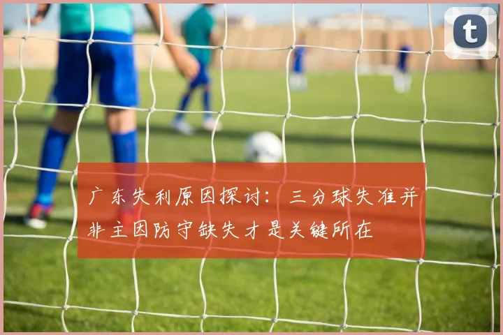 广东失利原因探讨：三分球失准并非主因防守缺失才是关键所在