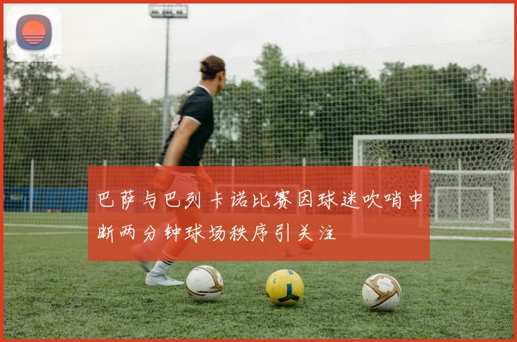 巴萨与巴列卡诺比赛因球迷吹哨中断两分钟球场秩序引关注