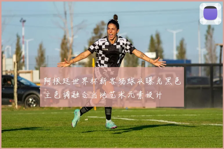 阿根廷世界杯新客场球衣曝光黑色主色调融合当地艺术元素设计