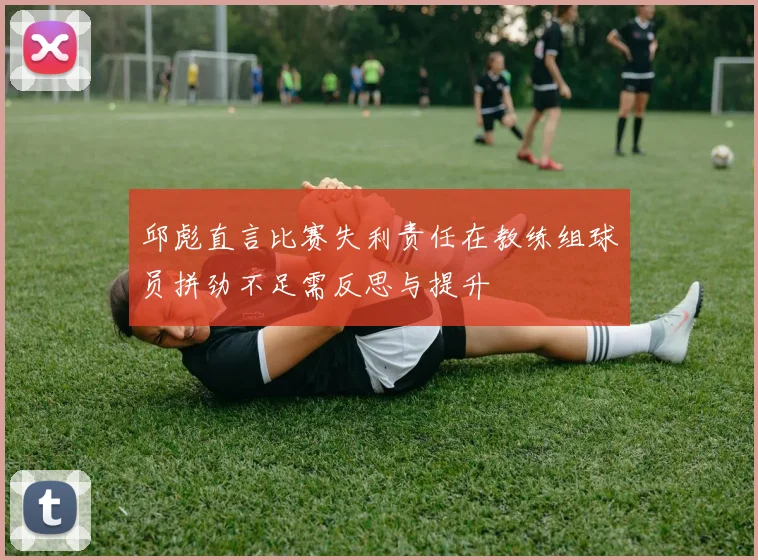 邱彪直言比赛失利责任在教练组球员拼劲不足需反思与提升