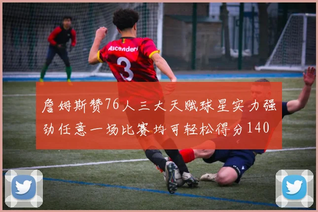 詹姆斯赞76人三大天赋球星实力强劲任意一场比赛均可轻松得分140