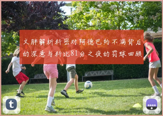 文胖解析科密对阿德巴约不满背后的深意与科比81分之夜的罚球回顾