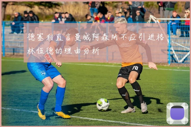 德塞利直言曼城阿森纳不应引进格林伍德的理由分析