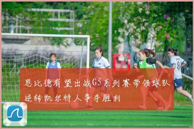 恩比德有望出战G5系列赛带领球队逆转凯尔特人争夺胜利