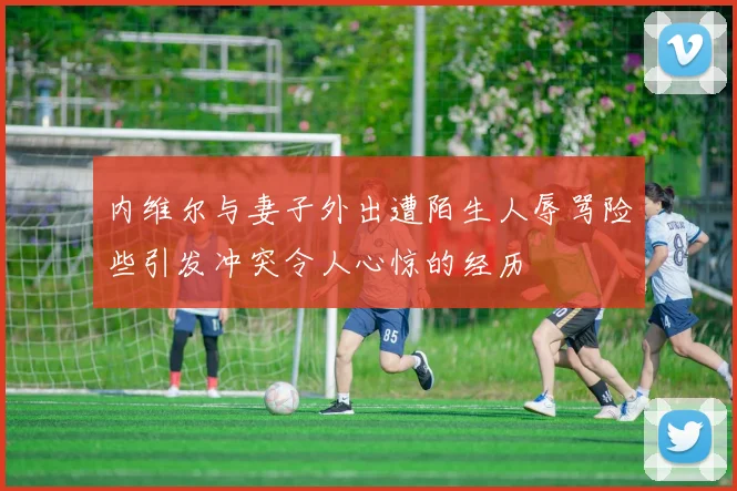 内维尔与妻子外出遭陌生人辱骂险些引发冲突令人心惊的经历