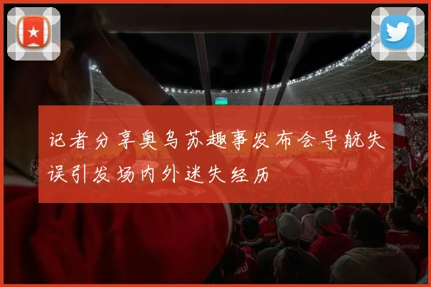 记者分享奥乌苏趣事发布会导航失误引发场内外迷失经历