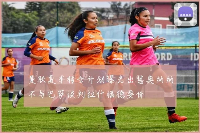 曼联夏季转会计划曝光出售奥纳纳不与巴萨谈判拉什福德要价