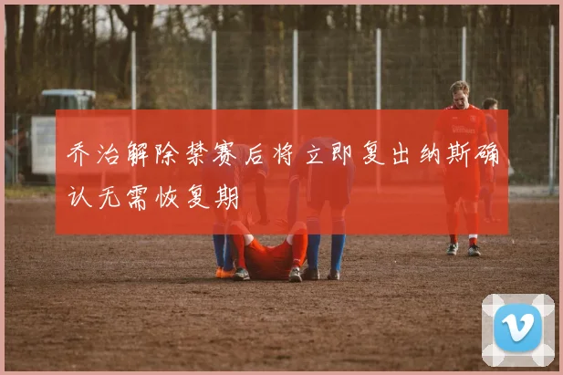 乔治解除禁赛后将立即复出纳斯确认无需恢复期