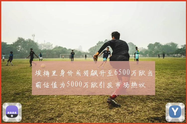 埃梅里身价或将飙升至6500万欧当前估值为5000万欧引发市场热议