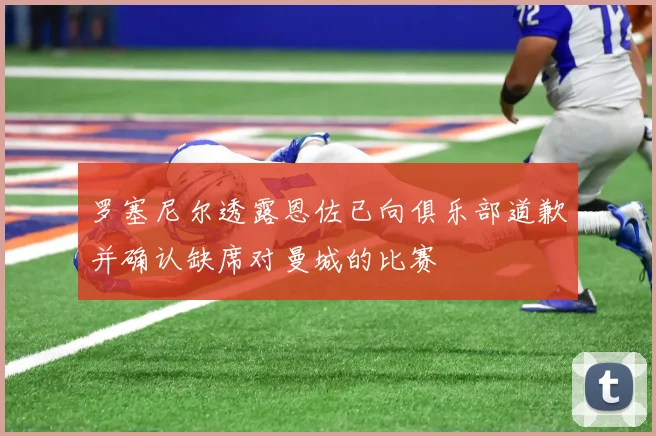 罗塞尼尔透露恩佐已向俱乐部道歉并确认缺席对曼城的比赛