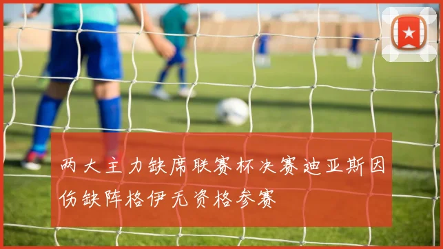 两大主力缺席联赛杯决赛迪亚斯因伤缺阵格伊无资格参赛