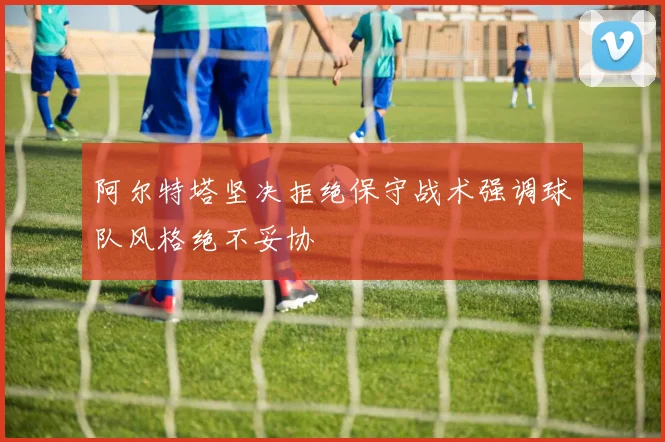 阿尔特塔坚决拒绝保守战术强调球队风格绝不妥协