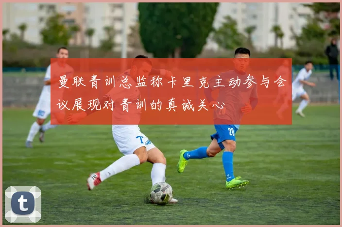 曼联青训总监称卡里克主动参与会议展现对青训的真诚关心