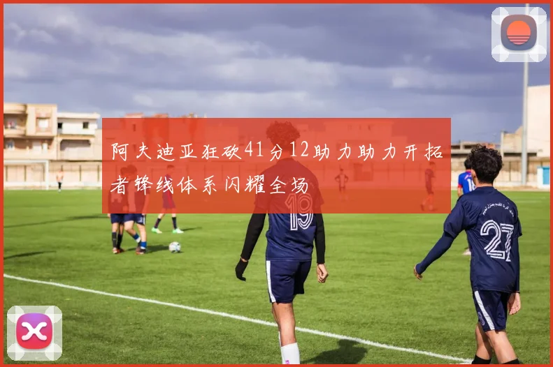 阿夫迪亚狂砍41分12助力助力开拓者锋线体系闪耀全场