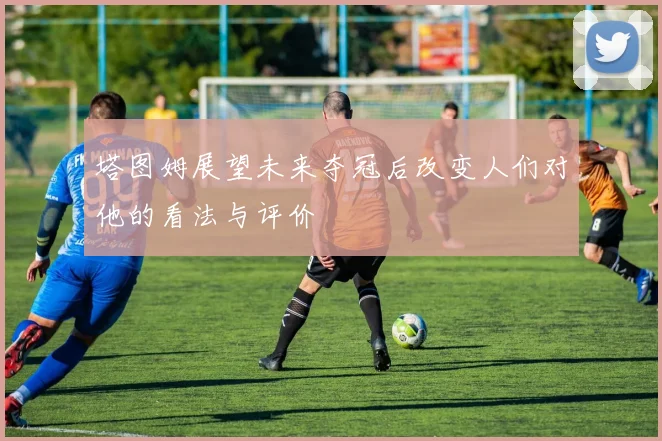塔图姆展望未来夺冠后改变人们对他的看法与评价