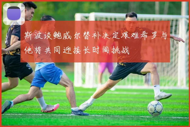 斯波谈鲍威尔替补决定艰难希罗与他将共同迎接长时间挑战