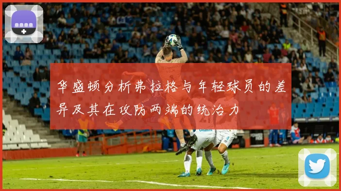 华盛顿分析弗拉格与年轻球员的差异及其在攻防两端的统治力