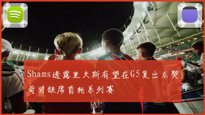 Shams透露里夫斯有望在G5复出东契奇将缺席首轮系列赛