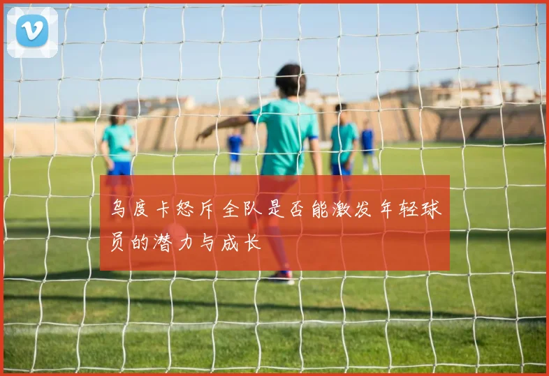 乌度卡怒斥全队是否能激发年轻球员的潜力与成长