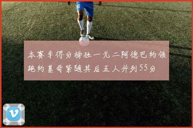 本赛季得分榜独一无二阿德巴约领跑约基奇紧随其后五人并列55分