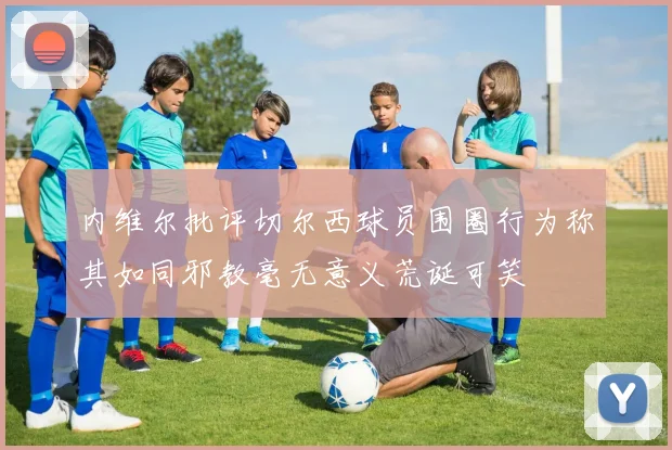 内维尔批评切尔西球员围圈行为称其如同邪教毫无意义荒诞可笑