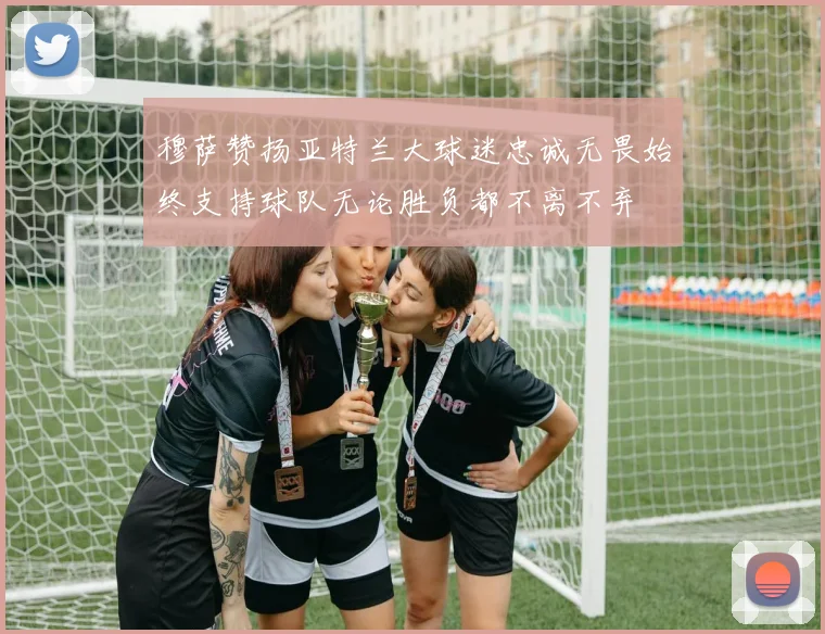 穆萨赞扬亚特兰大球迷忠诚无畏始终支持球队无论胜负都不离不弃