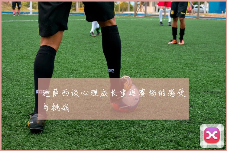 迪萨西谈心理成长重返赛场的感受与挑战