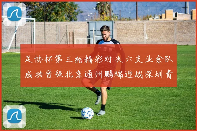 足协杯第三轮精彩对决六支业余队成功晋级北京通州鹏瑞迎战深圳青年人