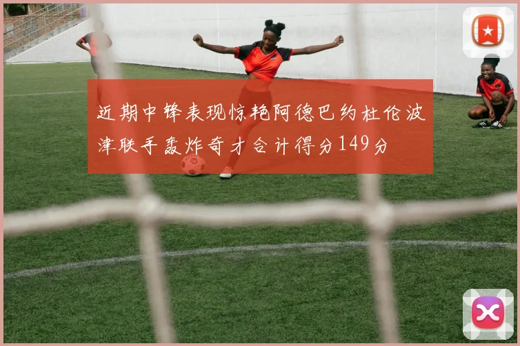 近期中锋表现惊艳阿德巴约杜伦波津联手轰炸奇才合计得分149分