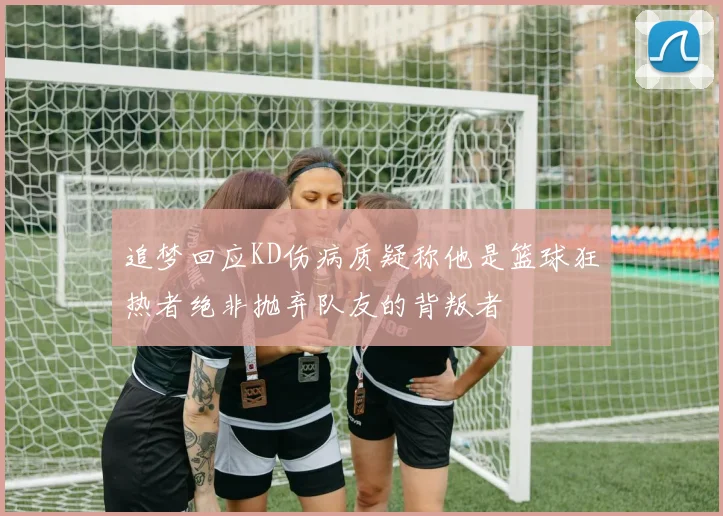 追梦回应KD伤病质疑称他是篮球狂热者绝非抛弃队友的背叛者