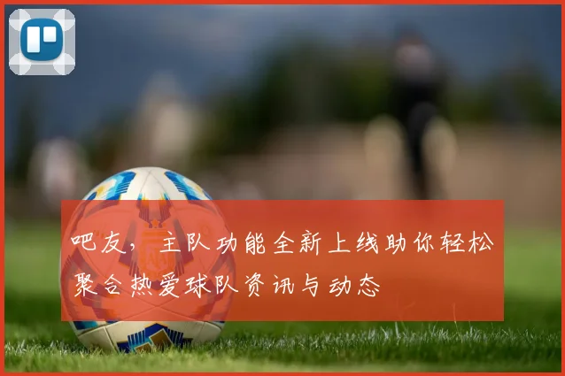 吧友,主队功能全新上线助你轻松聚合热爱球队资讯与动态