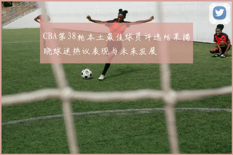 CBA第38轮本土最佳球员评选结果揭晓球迷热议表现与未来发展