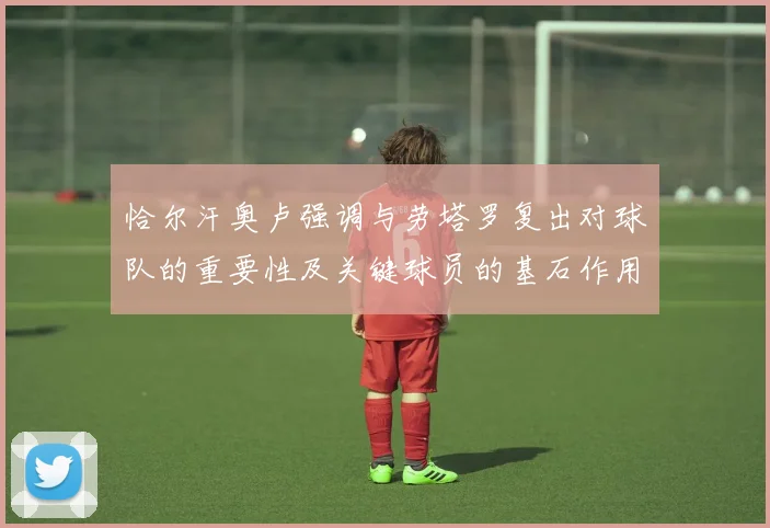 恰尔汗奥卢强调与劳塔罗复出对球队的重要性及关键球员的基石作用