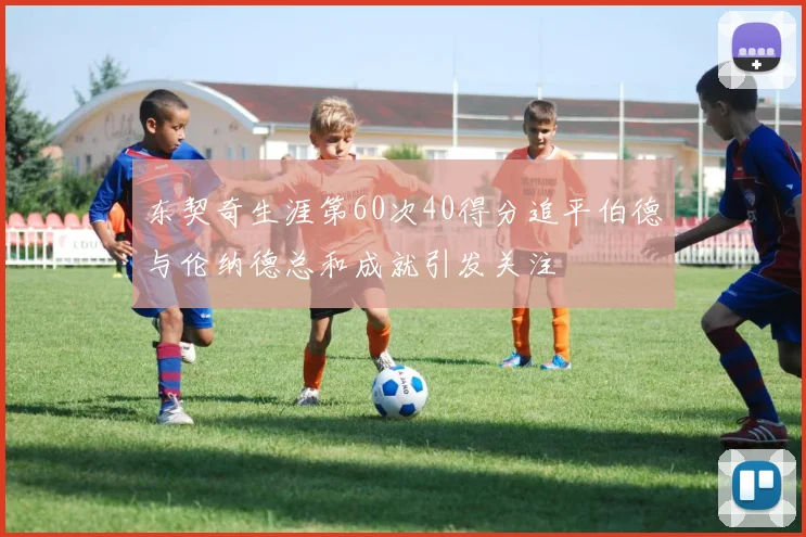 东契奇生涯第60次40得分追平伯德与伦纳德总和成就引发关注